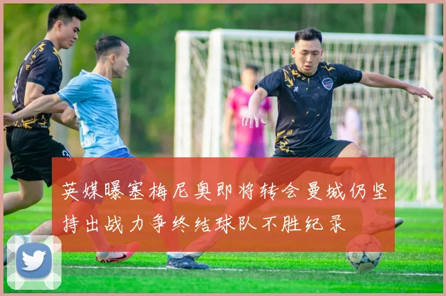 英媒曝塞梅尼奥即将转会曼城仍坚持出战力争终结球队不胜纪录