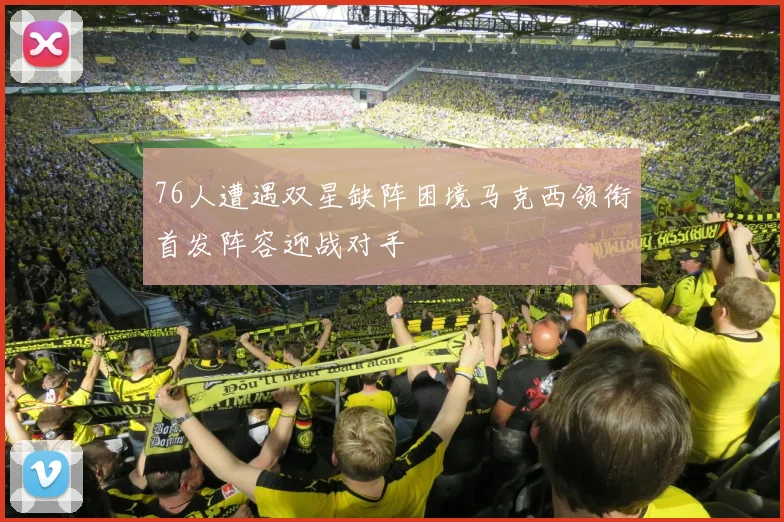 76人遭遇双星缺阵困境马克西领衔首发阵容迎战对手
