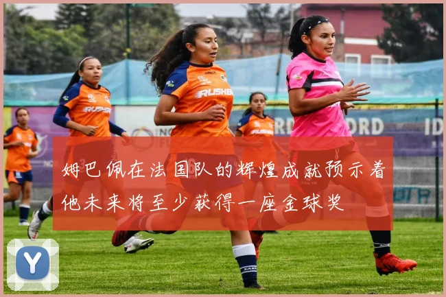 姆巴佩在法国队的辉煌成就预示着他未来将至少获得一座金球奖