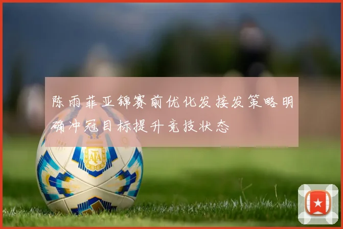 陈雨菲亚锦赛前优化发接发策略明确冲冠目标提升竞技状态