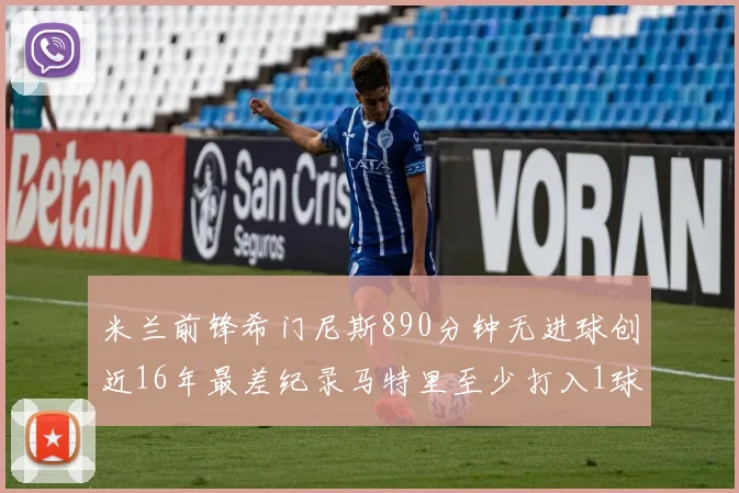 米兰前锋希门尼斯890分钟无进球创近16年最差纪录马特里至少打入1球