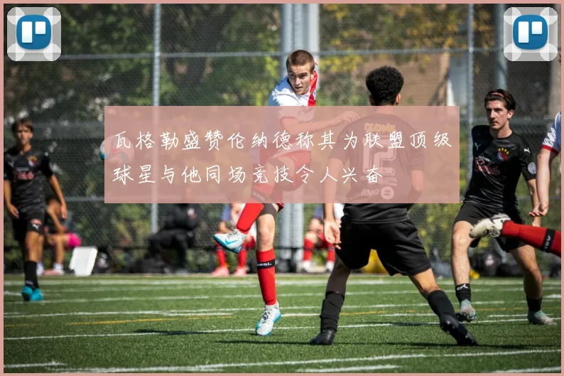 瓦格勒盛赞伦纳德称其为联盟顶级球星与他同场竞技令人兴奋
