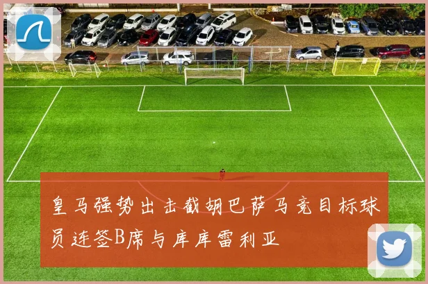皇马强势出击截胡巴萨马竞目标球员连签B席与库库雷利亚