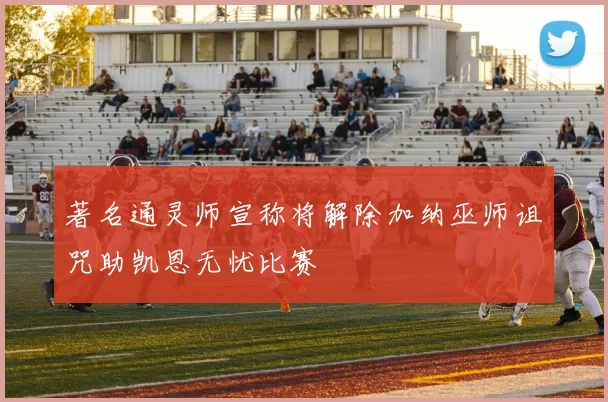 著名通灵师宣称将解除加纳巫师诅咒助凯恩无忧比赛