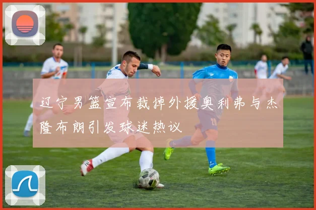 辽宁男篮宣布裁掉外援奥利弗与杰隆布朗引发球迷热议