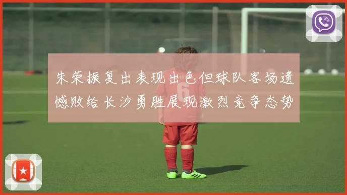 朱荣振复出表现出色但球队客场遗憾败给长沙勇胜展现激烈竞争态势