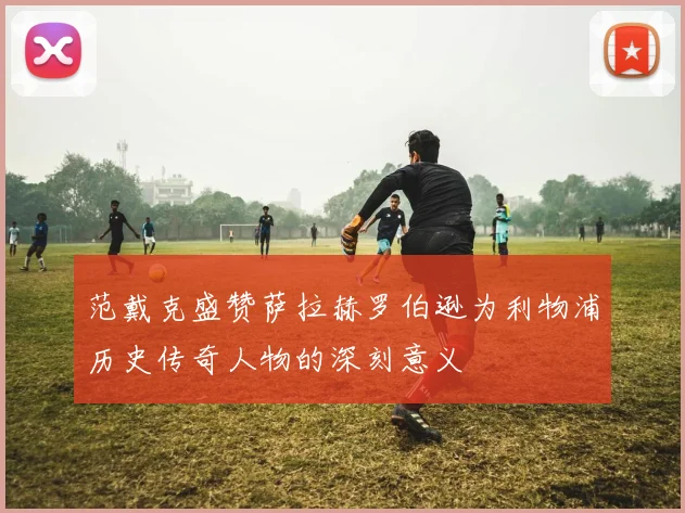 范戴克盛赞萨拉赫罗伯逊为利物浦历史传奇人物的深刻意义