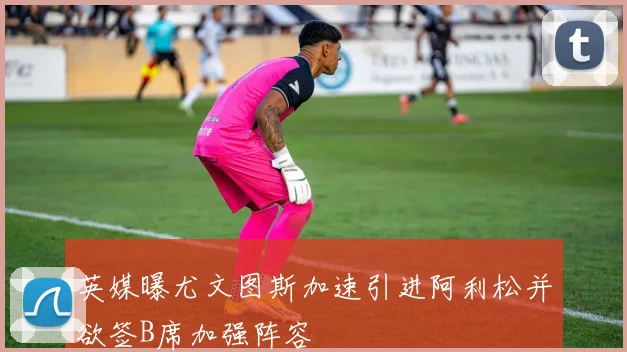 英媒曝尤文图斯加速引进阿利松并欲签B席加强阵容