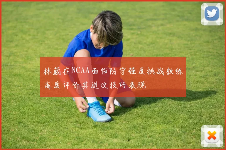 林葳在NCAA面临防守强度挑战教练高度评价其进攻技巧表现