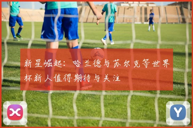 新星崛起：哈兰德与苏尔克等世界杯新人值得期待与关注