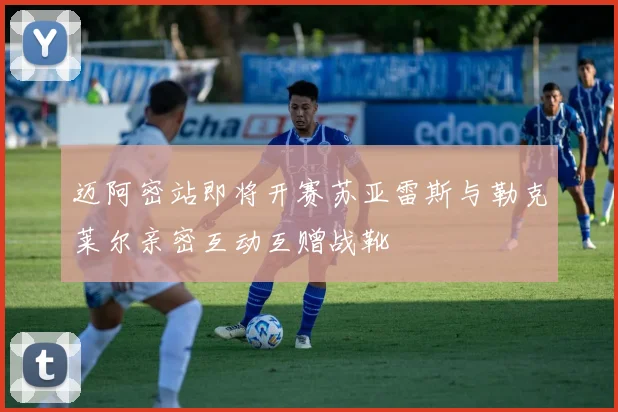 迈阿密站即将开赛苏亚雷斯与勒克莱尔亲密互动互赠战靴