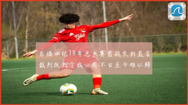 乐福回忆18年总决赛首战失利直言裁判改判令我心有不甘至今难以释怀