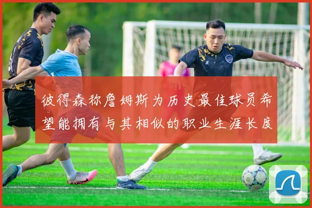 彼得森称詹姆斯为历史最佳球员希望能拥有与其相似的职业生涯长度