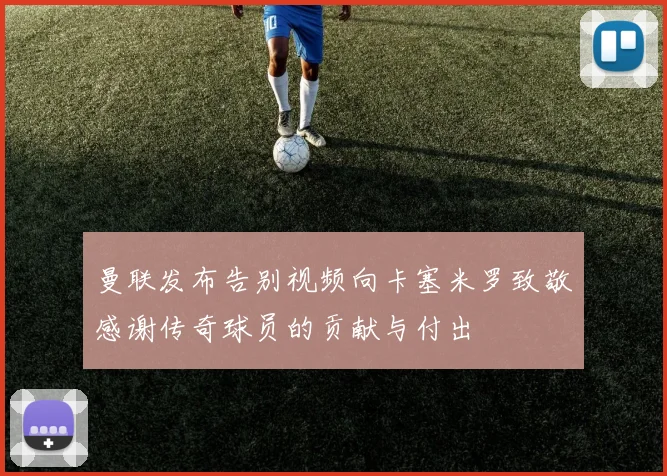 曼联发布告别视频向卡塞米罗致敬感谢传奇球员的贡献与付出