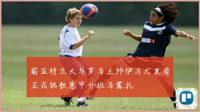 前亚特兰大与罗马主帅伊万尤里奇正式执教意甲升班马蒙扎