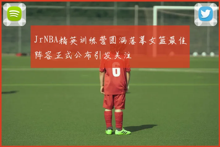 JrNBA精英训练营圆满落幕女篮最佳阵容正式公布引发关注