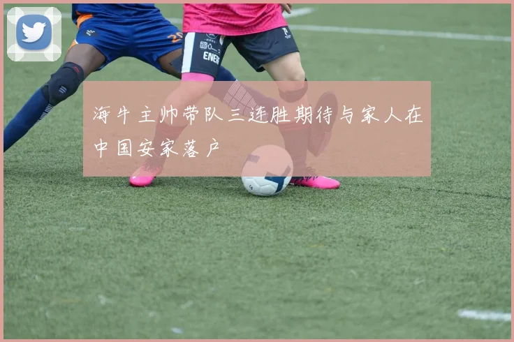 海牛主帅带队三连胜期待与家人在中国安家落户